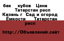 бак  5 кубов › Цена ­ 40 000 - Татарстан респ., Казань г. Сад и огород » Ёмкости   . Татарстан респ.